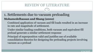 REVIEW OF LITERATURE
1. Settlements due to vacuum preloading
Mohamedelhassan and Shang (2002)
Combined application of vacuum and fill loads resulted in an increase
in rate and magnitude of settlement.
Under similar loading conditions, both vacuum and equivalent fill
preload generate a similar settlement response
Principal of superposition valid and justifies use of available
consolidation theories for designing the preloading projects involving
vacuum as a preload
2/24/2016
7
 