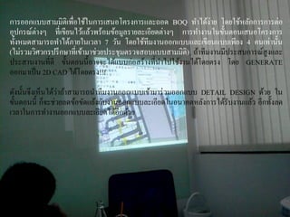 การออกแบบสามมิติเพื่อใช้ในการเสนอโครงการและถอด BOQ ทาได้ง่าย โดยใช้หลักการการต่อ
อุปกรณ์ต่างๆ ที่เขียนไว้แล้วพร้อมข้อมูลรายละเอียดต่างๆ การทางานในขั้นตอนเสนอโครงการ
ทั้งหมดสามารถทาได้ภายในเวลา 7 วัน โดยใช้ทีมงานออกแบบและเขียนแบบเพียง 4 คนเท่านั้น
(ไม่รวมวิศวกรปรึกษาที่เข้ามาช่วยประชุมตรวจสอบแบบสามมิติ) ถ้าทีมงานมีประสบการณ์สูงและ
ประสานงานที่ดี ขั้นตอนนี้อาจจะได้แบบก่อสร้างที่นาไปใช้งานได้โดยตรง โดย GENERATE
ออกมาเป็น 2D CAD ได้โดยตรง!!!
ดังนั้นจึงเห็นได้ว่าถ้าสามารถนาทีมงานออกแบบเข้ามาร่วมออกแบบ DETAIL DESIGN ด้วย ใน
ขั้นตอนนี้ ก็จะช่วยลดข้อขัดแย้งกับงานออกแบบละเอียดในอนาคตหลังการได้รับงานแล้ว อีกทั้งลด
เวลาในการทางานออกแบบละเอียดได้อีกด้วย
 
