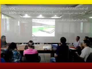 “ในงาน VDC วิศวกรออกแบบทุกท่านเข้าร่วมการออกแบบร่วมกันเพื่อให้ได้แบบก่อสร้างที่
แม่นยา 100% หลีกเลี่ยงปัญหาแก้ไขแบบหน้างาน ที่บางครั้งอาจจะมีมูลค่าหลายแสน”
“การแก้ไขแบบหลายครั้งสูญเสียโอกาสในการทางานโครงการอื่นๆ ประเมินค่าเป็นตัวเงิน
ไม่ได้”
 