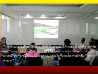“การออกแบบและแก้ไขปัญหาในแบบสามมิติสามารถทาได้ง่ายและไม่เสียค่าใช้จ่ายเท่ากับ
การแก้ไขแบบระหว่างก่อสร้างดังนั้น BIM จึงเป็นกระบวนการเดียวที่จะสามารถทาแบบที่
แม่นยาได้สูงสุด ลดปัญหาความขัดแย้งของแบบก่อสร้างที่บางครั้งอาจจะคิดเป็นเงินมากกว่า
ล้านบาท”
 