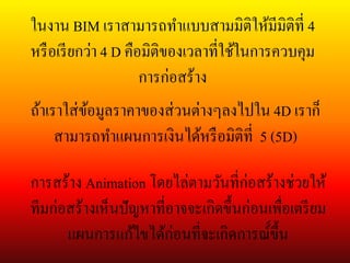 ในงาน BIM เราสามารถทาแบบสามมิติให้มีมิติที่ 4
หรือเรียกว่า 4 D คือมิติของเวลาที่ใช้ในการควบคุม
การก่อสร้าง
ถ้าเราใส่ข้อมูลราคาของส่วนต่างๆลงไปใน 4D เราก็
สามารถทาแผนการเงินได้หรือมิติที่ 5 (5D)
การสร้าง Animation โดยไล่ตามวันที่ก่อสร้างช่วยให้
ทีมก่อสร้างเห็นปัญหาที่อาจจะเกิดขึ้นก่อนเพื่อเตรียม
แผนการแก้ไขได้ก่อนที่จะเกิดการณ์์ขึ้น
 