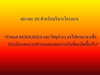 4D และ 5D สาหรับบริหารโครงการ
“กาหนด RESOURSES และวัสดุต่างๆ ลงไปตามเวลาเพื่อ
ประเมินแผนการทางานและแผนการเงินที่จะเกิดขึ้นจริง”
 
