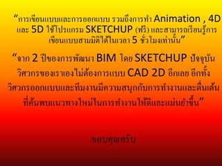 “จาก 2 ปีของการพัฒนา BIM โดย SKETCHUP ปัจจุบัน
วิศวกรของเราเองไม่ต้องการแบบ CAD 2D อีกเลย อีกทั้ง
วิศวกรออกแบบและทีมงานมีความสนุกกับการทางานและตื่นเต้น
ที่ค้นพบแนวทางใหม่ในการทางานให้ดีและแม่นยาขึ้น”
“การเขียนแบบและการออกแบบ รวมถึงการทา Animation , 4D
และ 5D ใช้โปรแกรม SKETCHUP (ฟรี) และสามารถเรียนรู้การ
เขียนแบบสามมิติได้ในเวลา 5 ชั่วโมงเท่านั้น”
ขอบคุณครับ
 