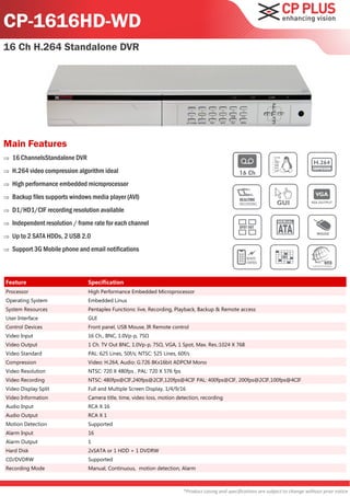 CP-1616HD-WD
16 Ch H.264 Standalone DVR




Main Features
   16 ChannelsStandalone DVR
   H.264 video compression algorithm ideal
   High performance embedded microprocessor
   Backup files supports windows media player (AVI)
   D1/HD1/CIF recording resolution available
   Independent resolution / frame rate for each channel
   Up to 2 SATA HDDs, 2 USB 2.0
   Support 3G Mobile phone and email notifications



Feature                         Specification
Processor                       High Performance Embedded Microprocessor
Operating System                Embedded Linux
System Resources                Pentaplex Functions: live, Recording, Playback, Backup & Remote access
User Interface                  GUI
Control Devices                 Front panel, USB Mouse, IR Remote control
Video Input                     16 Ch., BNC, 1.0Vp-p, 75Ω
Video Output                    1 Ch. TV Out BNC, 1.0Vp-p, 75Ω, VGA, 1 Spot, Max. Res.:1024 X 768
Video Standard                  PAL: 625 Lines, 50f/s; NTSC: 525 Lines, 60f/s
Compression                     Video: H.264, Audio: G.726 8Kx16bit ADPCM Mono
Video Resolution                NTSC: 720 X 480fps , PAL: 720 X 576 fps
Video Recording                 NTSC: 480fps@CIF,240fps@2CIF,120fps@4CIF PAL: 400fps@CIF, 200fps@2CIF,100fps@4CIF
Video Display Split             Full and Multiple Screen Display, 1/4/9/16
Video Information               Camera title, time, video loss, motion detection, recording
Audio Input                     RCA X 16
Audio Output                    RCA X 1
Motion Detection                Supported
Alarm Input                     16
Alarm Output                    1
Hard Disk                       2xSATA or 1 HDD + 1 DVDRW
CD/DVDRW                        Supported
Recording Mode                  Manual, Continuous, motion detection, Alarm



                                                                          *Product casing and specifications are subject to change without prior notice
 