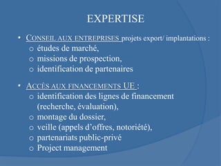 EXPERTISE
• CONSEIL AUX ENTREPRISES projets export/ implantations :
  o études de marché,
  o missions de prospection,
  o identification de partenaires
• ACCÈS AUX FINANCEMENTS UE :
  o identification des lignes de financement
    (recherche, évaluation),
  o montage du dossier,
  o veille (appels d’offres, notoriété),
  o partenariats public-privé
  o Project management
 