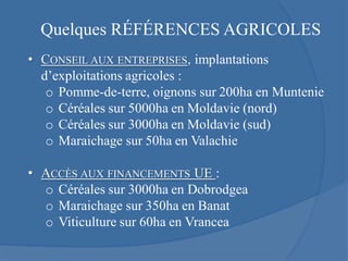 Quelques RÉFÉRENCES AGRICOLES
• CONSEIL AUX ENTREPRISES, implantations
  d’exploitations agricoles :
   o Pomme-de-terre, oignons sur 200ha en Muntenie
   o Céréales sur 5000ha en Moldavie (nord)
   o Céréales sur 3000ha en Moldavie (sud)
   o Maraichage sur 50ha en Valachie

• ACCÈS AUX FINANCEMENTS UE :
  o Céréales sur 3000ha en Dobrodgea
  o Maraichage sur 350ha en Banat
  o Viticulture sur 60ha en Vrancea
 