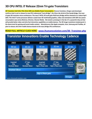 3D CPU INTEL i7 Release 22nm Tri-gate Transistors
3D Transistor Intel Ultra Thin 22nm 50% Less Mobile Power Consumption. iHuman Evolution, Oregon web developer
confirms Intel is set to release its new CPU codenamed “Ivory Bridge”, the 22nm die shrink of the Sandy Bridge, first ever
tri-gate 3D transistor micro architecture. The new i7 INTEL 3D multi gate field Ivory Bridge will be released on or about April
26th. The Intel i7 series processor delivers crystal clear 3D multimedia graphics, video and animations with 50% less power
consumption says James Rickman, Director, iHuman Media. We tested a prototype in the lab. It’s a powerful chip set that
will provide better video and ultra fast interactive capabilities on mobile devices. The 3D image resolutions looked great in
the demo tests for gaming and social media content. Manufacturers like Apple computer, Acer, Samsung and Toshiba, all
plan to release ultra-thin mobile devices based on the Ivory Bridge CPU architecture.

READ FULL ARTICLE CLICK HERE: www.ihumanevolution.com/3D_Transistor.php
 