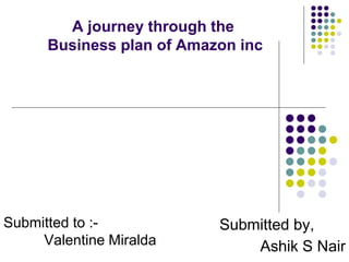 A journey through the
Business plan of Amazon inc
Submitted by,
Ashik S Nair
Submitted to :-
Valentine Miralda
 