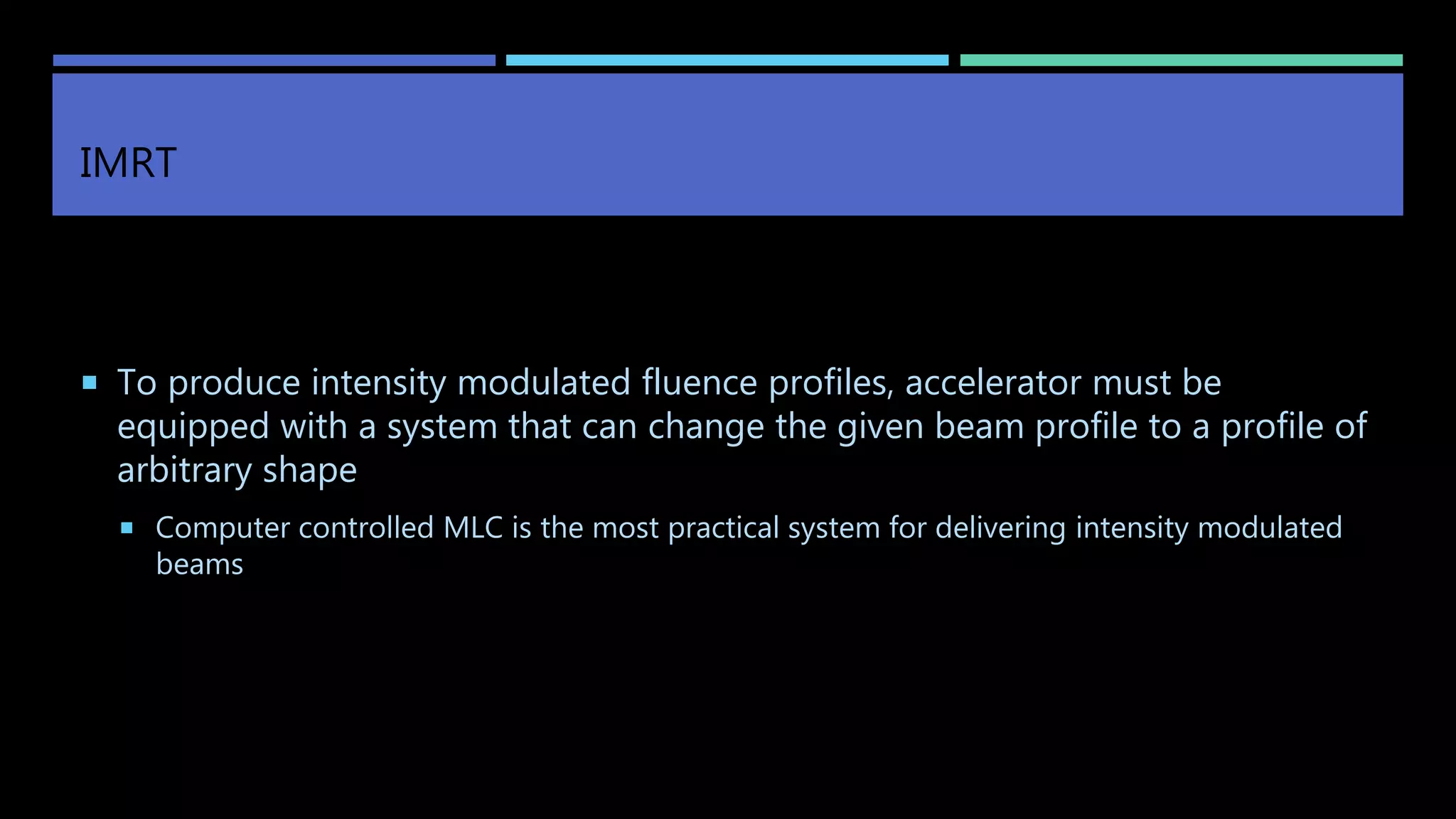 IMRT
 To produce intensity modulated fluence profiles, accelerator must be
equipped with a system that can change the given beam profile to a profile of
arbitrary shape
 Computer controlled MLC is the most practical system for delivering intensity modulated
beams
 