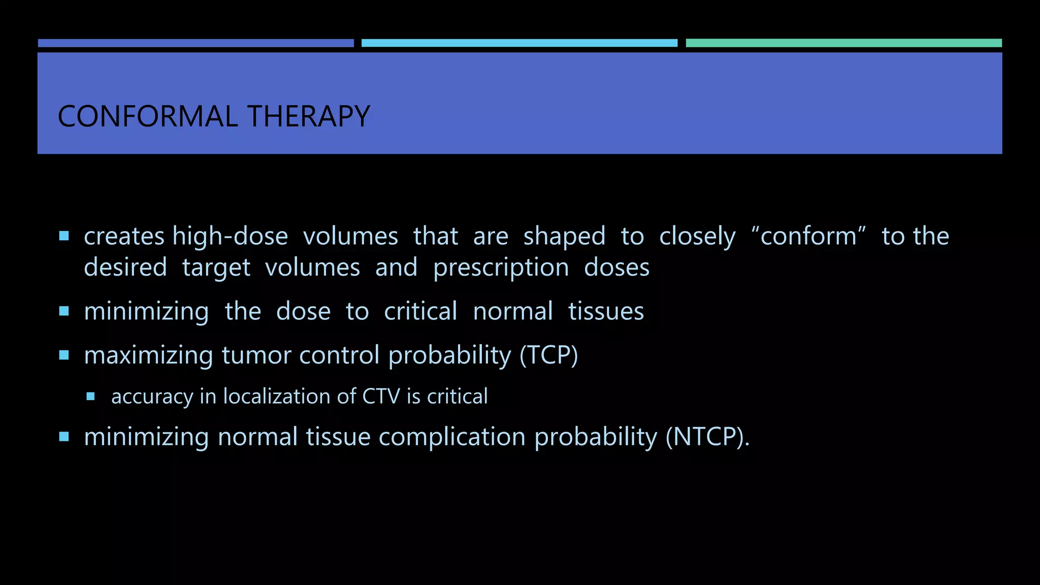 CONFORMAL THERAPY
 creates high-dose volumes that are shaped to closely “conform” to the
desired target volumes and prescription doses
 minimizing the dose to critical normal tissues
 maximizing tumor control probability (TCP)
 accuracy in localization of CTV is critical
 minimizing normal tissue complication probability (NTCP).
 