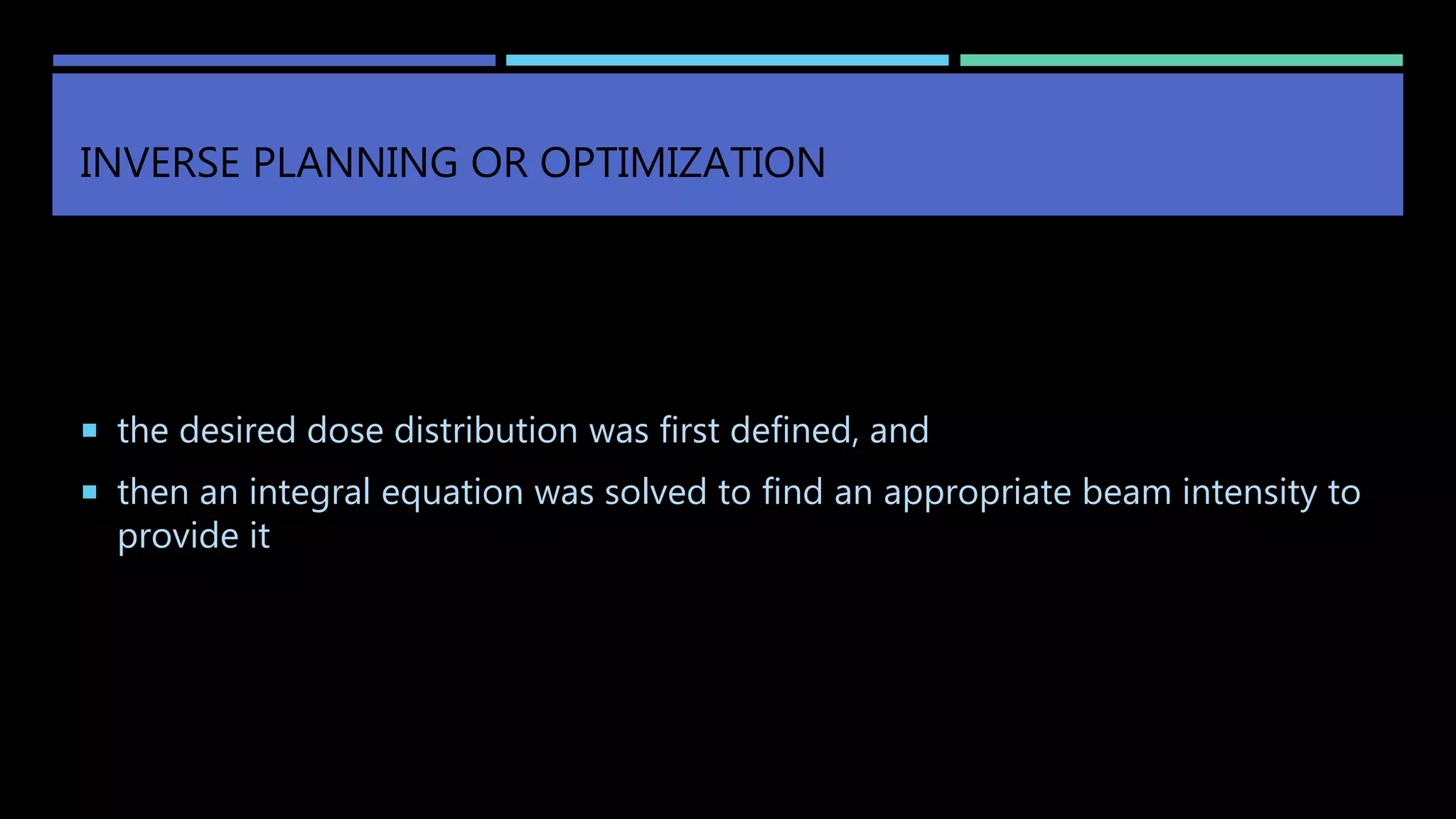 INVERSE PLANNING OR OPTIMIZATION
 the desired dose distribution was first defined, and
 then an integral equation was solved to find an appropriate beam intensity to
provide it
 
