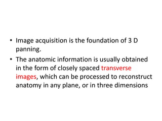 • Image acquisition is the foundation of 3 D
panning.
• The anatomic information is usually obtained
in the form of closely spaced transverse
images, which can be processed to reconstruct
anatomy in any plane, or in three dimensions
 