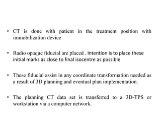 • CT is done with patient in the treatment position with
immobilization device
• Radio opaque fiducial are placed . Intention is to place these
initial marks as close to final isocentre as possible
• These fiducial assist in any coordinate transformation needed as
a result of 3D planning and eventual plan implementation.
• The planning CT data set is transferred to a 3D-TPS or
workstation via a computer network.
 