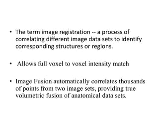 • The term image registration -- a process of
correlating different image data sets to identify
corresponding structures or regions.
• Allows full voxel to voxel intensity match
• Image Fusion automatically correlates thousands
of points from two image sets, providing true
volumetric fusion of anatomical data sets.
 