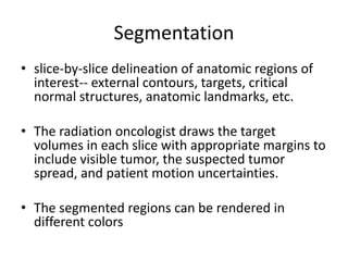 Segmentation
• slice-by-slice delineation of anatomic regions of
interest-- external contours, targets, critical
normal structures, anatomic landmarks, etc.
• The radiation oncologist draws the target
volumes in each slice with appropriate margins to
include visible tumor, the suspected tumor
spread, and patient motion uncertainties.
• The segmented regions can be rendered in
different colors
 