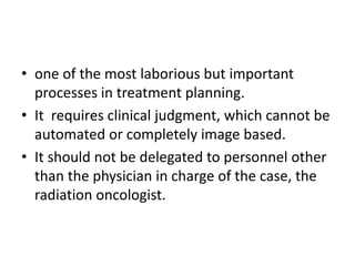• one of the most laborious but important
processes in treatment planning.
• It requires clinical judgment, which cannot be
automated or completely image based.
• It should not be delegated to personnel other
than the physician in charge of the case, the
radiation oncologist.
 