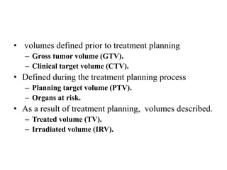 • volumes defined prior to treatment planning
– Gross tumor volume (GTV).
– Clinical target volume (CTV).
• Defined during the treatment planning process
– Planning target volume (PTV).
– Organs at risk.
• As a result of treatment planning, volumes described.
– Treated volume (TV).
– Irradiated volume (IRV).
 