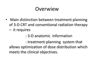 Overwiew
• Main distinction between treatment planning
of 3-D CRT and conventional radiation therapy
– it requires
: 3-D anatomic information
: treatment-planning system that
allows optimization of dose distribution which
meets the clinical objectives.
 