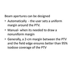 Beam apertures can be designed
• Automatically - the user sets a uniform
margin around the PTV.
• Manual- when its needed to draw a
nonuniform margin
• Generally, a 2-cm margin between the PTV
and the field edge ensures better than 95%
isodose coverage of the PTV
 
