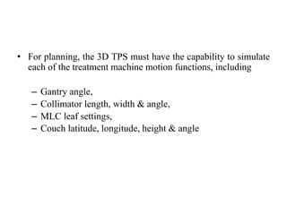 • For planning, the 3D TPS must have the capability to simulate
each of the treatment machine motion functions, including
– Gantry angle,
– Collimator length, width & angle,
– MLC leaf settings,
– Couch latitude, longitude, height & angle
 