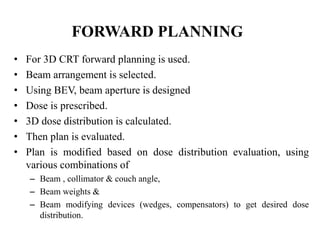 FORWARD PLANNING
• For 3D CRT forward planning is used.
• Beam arrangement is selected.
• Using BEV, beam aperture is designed
• Dose is prescribed.
• 3D dose distribution is calculated.
• Then plan is evaluated.
• Plan is modified based on dose distribution evaluation, using
various combinations of
– Beam , collimator & couch angle,
– Beam weights &
– Beam modifying devices (wedges, compensators) to get desired dose
distribution.
 