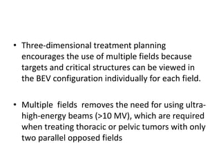 • Three-dimensional treatment planning
encourages the use of multiple fields because
targets and critical structures can be viewed in
the BEV configuration individually for each field.
• Multiple fields removes the need for using ultra-
high-energy beams (>10 MV), which are required
when treating thoracic or pelvic tumors with only
two parallel opposed fields
 