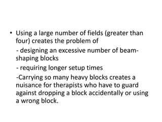 • Using a large number of fields (greater than
four) creates the problem of
- designing an excessive number of beam-
shaping blocks
- requiring longer setup times
-Carrying so many heavy blocks creates a
nuisance for therapists who have to guard
against dropping a block accidentally or using
a wrong block.
 