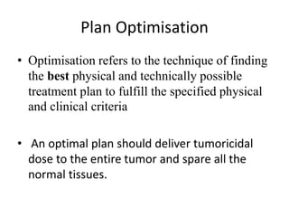 Plan Optimisation
• Optimisation refers to the technique of finding
the best physical and technically possible
treatment plan to fulfill the specified physical
and clinical criteria
• An optimal plan should deliver tumoricidal
dose to the entire tumor and spare all the
normal tissues.
 