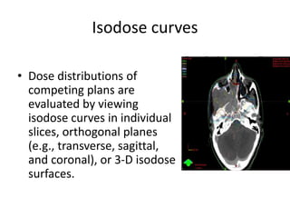 Isodose curves
• Dose distributions of
competing plans are
evaluated by viewing
isodose curves in individual
slices, orthogonal planes
(e.g., transverse, sagittal,
and coronal), or 3-D isodose
surfaces.
 