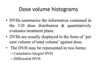 Dose volume histograms
• DVHs summarize the information contained in
the 3-D dose distribution & quantitatively
evaluates treatment plans.
• DVHs are usually displayed in the form of ‘per
cent volume of total volume’ against dose.
• The DVH may be represented in two forms:
– Cumulative integral DVH
– Differential DVH.
 