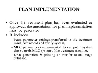 PLAN IMPLEMENTATION
• Once the treatment plan has been evaluated &
approved, documentation for plan implementation
must be generated.
• It includes
– beam parameter settings transferred to the treatment
machine’s record and verify system,
– MLC parameters communicated to computer system
that controls MLC system of the treatment machine,
– DRR generation & printing or transfer to an image
database.
 