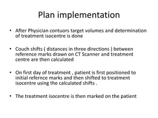 Plan implementation
• After Physician contuors target volumes and determination
of treatment isocentre is done
• Couch shifts ( distances in three directions ) between
reference marks drawn on CT Scanner and treatment
centre are then calculated
• On first day of treatment , patient is first positioned to
initial refernce marks and then shifted to treatment
isocentre using the calculated shifts .
• The treatment isocentre is then marked on the patient
 