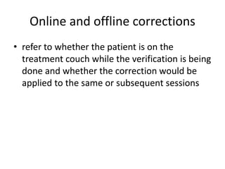 Online and offline corrections
• refer to whether the patient is on the
treatment couch while the verification is being
done and whether the correction would be
applied to the same or subsequent sessions
 
