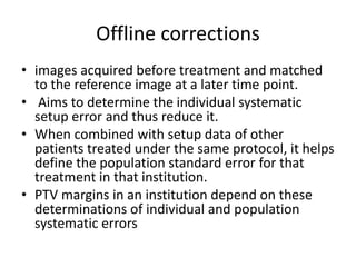 Offline corrections
• images acquired before treatment and matched
to the reference image at a later time point.
• Aims to determine the individual systematic
setup error and thus reduce it.
• When combined with setup data of other
patients treated under the same protocol, it helps
define the population standard error for that
treatment in that institution.
• PTV margins in an institution depend on these
determinations of individual and population
systematic errors
 