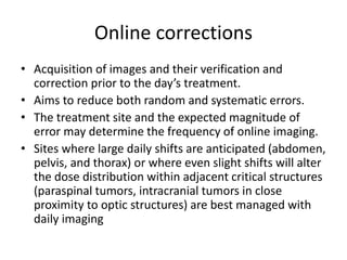 Online corrections
• Acquisition of images and their verification and
correction prior to the day’s treatment.
• Aims to reduce both random and systematic errors.
• The treatment site and the expected magnitude of
error may determine the frequency of online imaging.
• Sites where large daily shifts are anticipated (abdomen,
pelvis, and thorax) or where even slight shifts will alter
the dose distribution within adjacent critical structures
(paraspinal tumors, intracranial tumors in close
proximity to optic structures) are best managed with
daily imaging
 