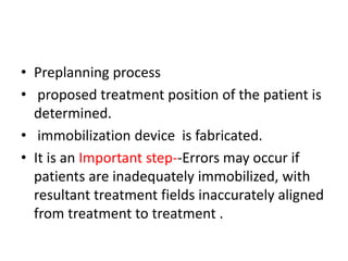 • Preplanning process
• proposed treatment position of the patient is
determined.
• immobilization device is fabricated.
• It is an Important step--Errors may occur if
patients are inadequately immobilized, with
resultant treatment fields inaccurately aligned
from treatment to treatment .
 
