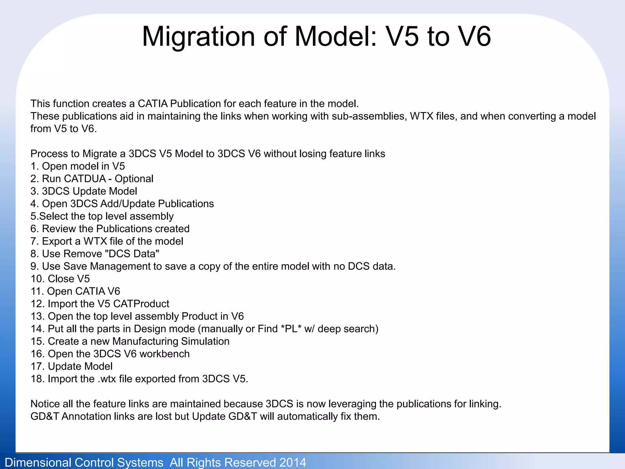 Migration of Model: V5 to V6 
This function creates a CATIA Publication for each feature in the model. 
These publications aid in maintaining the links when working with sub-assemblies, WTX files, and when converting a model 
from V5 to V6. 
Process to Migrate a 3DCS V5 Model to 3DCS V6 without losing feature links 
1. Open model in V5 
2. Run CATDUA - Optional 
3. 3DCS Update Model 
4. Open 3DCS Add/Update Publications 
5.Select the top level assembly 
6. Review the Publications created 
7. Export a WTX file of the model 
8. Use Remove "DCS Data" 
9. Use Save Management to save a copy of the entire model with no DCS data. 
10. Close V5 
11. Open CATIA V6 
12. Import the V5 CATProduct 
13. Open the top level assembly Product in V6 
14. Put all the parts in Design mode (manually or Find *PL* w/ deep search) 
15. Create a new Manufacturing Simulation 
16. Open the 3DCS V6 workbench 
17. Update Model 
18. Import the .wtx file exported from 3DCS V5. 
Notice all the feature links are maintained because 3DCS is now leveraging the publications for linking. 
GD&T Annotation links are lost but Update GD&T will automatically fix them. 
Dimensional Control Systems All Rights Reserved 2014 
 