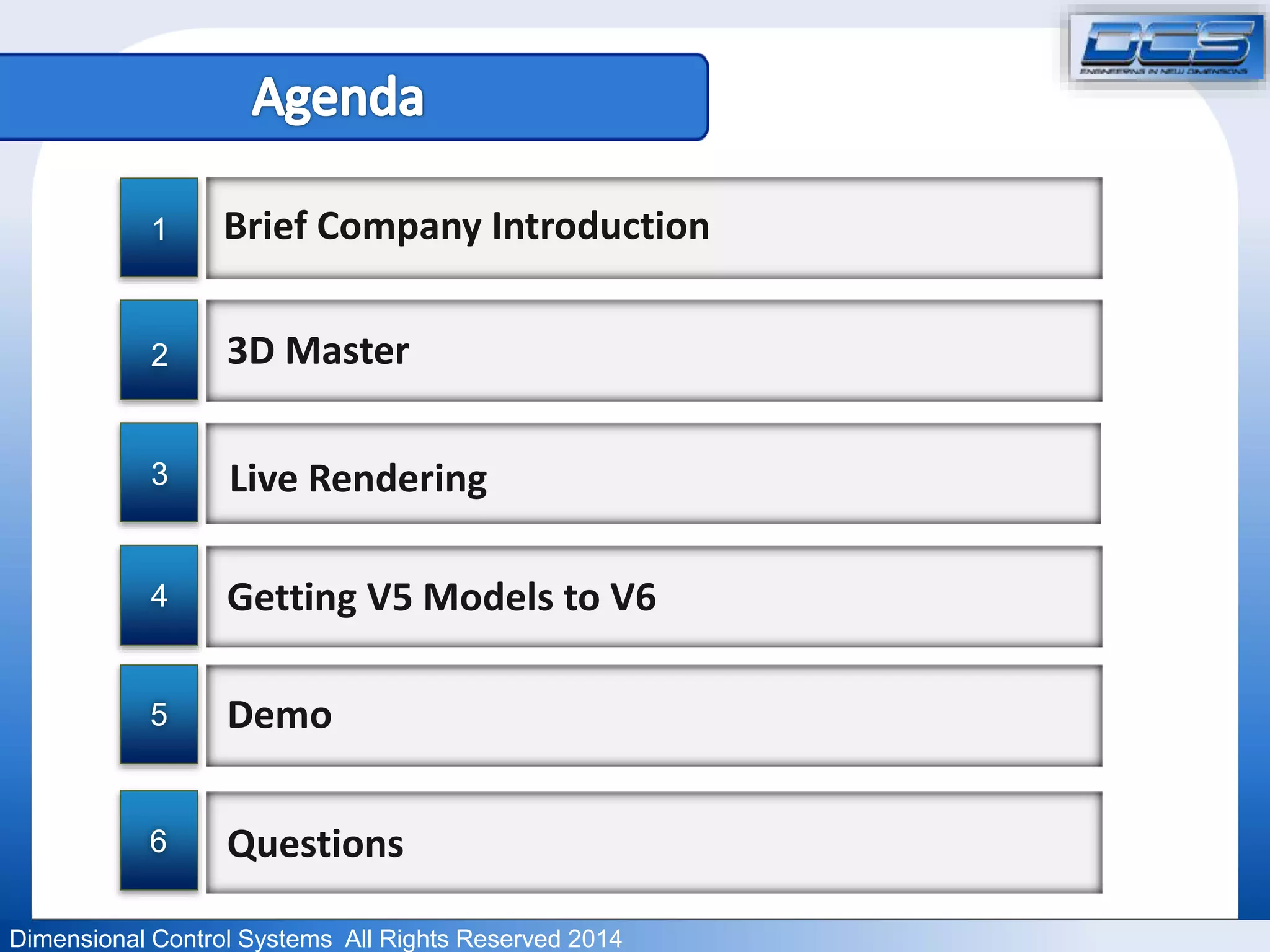 Brief Company Introduction 
3D Master 
Live Rendering 
Getting V5 Models to V6 
Demo 
1 
2 
3 
4 
5 
6 Questions 
Dimensional Control Systems All Rights Reserved 2014 
 
