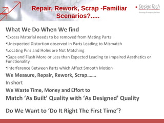 Repair, Rework, Scrap -Familiar
Scenarios?.....
What We Do When We find
•Excess Material needs to be removed from Mating Parts
•Unexpected Distortion observed in Parts Leading to Mismatch
•Locating Pins and Holes are Not Matching
•Gaps and Flush More or Less than Expected Leading to Impaired Aesthetics or
Functionality
•Interference Between Parts which Affect Smooth Motion
We Measure, Repair, Rework, Scrap…….
In short
We Waste Time, Money and Effort to
Match ‘As Built’ Quality with ‘As Designed’ Quality
Do We Want to ‘Do It Right The First Time’?
 