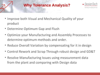 Why Tolerance Analysis?
• Improve both Visual and Mechanical Quality of your
product
• Determine Optimum Gap and Flush
• Optimize your Manufacturing and Assembly Processes to
determine optimum methods and order.
• Reduce Overall Variation by compensating for it in design
• Control Rework and Scrap Through robust design and GD&T
• Resolve Manufacturing Issues using measurement data
from the plant and comparing with Design data
 