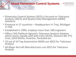 About Dimension Control Systems
• Dimension Control Systems (DCS) is focused on Tolerance
Analysis (3DCS) and Quality Data Management (QDM)
Solutions
• Presence in 17 countries – Headquarters in Troy, Michigan
in USA
• Established in 1994, employs more than 100 engineers
• Offers CAD Platform Agnostic Tolerance Analysis Solution
which works equally well with Catia V5/V6, Siemens NX, PTC
Creo, Solid Works, Inventor, Parasolid etc.
• 10 out of 10 Top Automotive OEMS use 3DCS for Tolerance
Analysis
• All Major Aircraft Manufacturers use 3DCS for Tolerance
Analysis
 