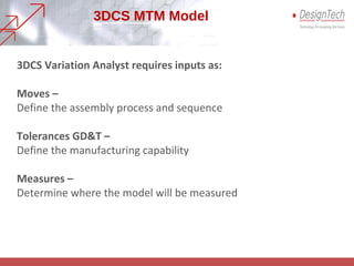 3DCS MTM Model
3DCS Variation Analyst requires inputs as:
Moves –
Define the assembly process and sequence
Tolerances GD&T –
Define the manufacturing capability
Measures –
Determine where the model will be measured
 