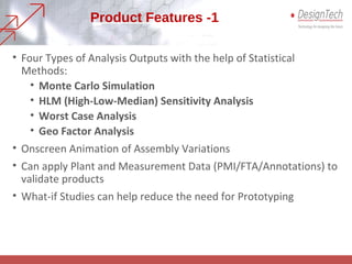 Product Features -1
• Four Types of Analysis Outputs with the help of Statistical
Methods:
• Monte Carlo Simulation
• HLM (High-Low-Median) Sensitivity Analysis
• Worst Case Analysis
• Geo Factor Analysis
• Onscreen Animation of Assembly Variations
• Can apply Plant and Measurement Data (PMI/FTA/Annotations) to
validate products
• What-if Studies can help reduce the need for Prototyping
 