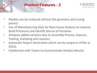 • Models can be analysed without the geometry also (using
points)
• Use of Manufacturing Data for Root Cause Analysis to improve
Build Processes and identify Source of Variation
• Analyses added variation due to Assembly Process, Datums,
Tooling, Clamping and Locators
• Automatic Report Generation which can be output in HTML or
EXCEL
• Collaborate with Teams to Communicate Analysis Results
Product Features - 2
 