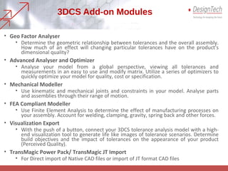 3DCS Add-on Modules
• Geo Factor Analyser
• Determine the geometric relationship between tolerances and the overall assembly.
How much of an effect will changing particular tolerances have on the product's
dimensional quality?
• Advanced Analyser and Optimizer
• Analyse your model from a global perspective, viewing all tolerances and
measurements in an easy to use and modify matrix. Utilize a series of optimizers to
quickly optimize your model for quality, cost or specification.
• Mechanical Modeller
• Use kinematic and mechanical joints and constraints in your model. Analyse parts
and assemblies through their range of motion.
• FEA Compliant Modeller
• Use Finite Element Analysis to determine the effect of manufacturing processes on
your assembly. Account for welding, clamping, gravity, spring back and other forces.
• Visualization Export
• With the push of a button, connect your 3DCS tolerance analysis model with a high-
end visualization tool to generate life like images of tolerance scenarios. Determine
build objectives and the impact of tolerances on the appearance of your product
(Perceived Quality).
• TransMagic Power Pack/ TransMagic JT Import
• For Direct import of Native CAD files or import of JT format CAD files
 