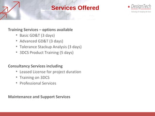 Services Offered
Training Services – options available
• Basic GD&T (3 days)
• Advanced GD&T (3 days)
• Tolerance Stackup Analysis (3 days)
• 3DCS Product Training (5 days)
Consultancy Services including
• Leased License for project duration
• Training on 3DCS
• Professional Services
Maintenance and Support Services
 