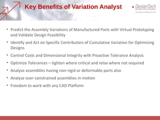 Key Benefits of Variation Analyst
• Predict the Assembly Variations of Manufactured Parts with Virtual Prototyping
and Validate Design Feasibility
• Identify and Act on Specific Contributors of Cumulative Variation for Optimizing
Designs
• Control Costs and Dimensional Integrity with Proactive Tolerance Analysis
• Optimize Tolerances – tighten where critical and relax where not required
• Analyse assemblies having non-rigid or deformable parts also
• Analyse over constrained assemblies in motion
• Freedom to work with any CAD Platform
 