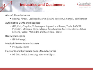 Industries and Customers
Aircraft Manufacturers
• Boeing, Airbus, Lockheed Martin Cessna Textron, Embraer, Bombardier
Automotive OEMs and Suppliers
• GM, Fiat, Chrysler, Volkswagen, Jaguar Land Rover, Tesla, PACCAR
Peterbilt, McLaren, Hella, Magna, Tata Motors, Mercedes Benz, Ashok
Leyland, Valeo, Mahindra and Mahindra, Brose
Heavy Engineering
• ITER (Energy)
Medical Devices Manufacturers
• Phillips Medical
Electronic and Consumer Goods Manufacturers
• LG Electronics, Samsung, Western Digital
 