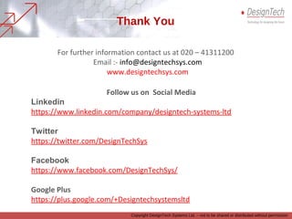 For further information contact us at 020 – 41311200
Email :- info@designtechsys.com
www.designtechsys.com
Thank You
Follow us on Social Media
Linkedin
https://www.linkedin.com/company/designtech-systems-ltd
Twitter
https://twitter.com/DesignTechSys
Facebook
https://www.facebook.com/DesignTechSys/
Google Plus
https://plus.google.com/+Designtechsystemsltd
Copyright DesignTech Systems Ltd. – not to be shared or distributed without permission
 