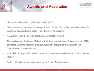 Awards and Accolades
Copyright DesignTech Systems Ltd. – not to be shared or distributed without permission
• Channel world premier 100 Honoree 2010 & 2011.
• “Maharashtra Information Technology Award” for Yr 2010 by Govt. of Maharashtra for
significant contribution towards IT and Engineering Services.
• NASSCOM’s top 50 emerging companies in India for Yr 2010.
• The Institution of Engineers (INDIA), at their Industry Excellence Award forum in 2015,
conferred DesignTech Engineering Services and Consultation Division with the
“Certificate of Commendation”
• NSIC CRISIL Rating: MSE 2 which stands for “ High credit worthiness in relation to other
MSEs’.”
• Preferred PLM implementation partner for Nissan Techno, Japan.
 